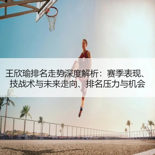 王欣瑜排名走势深度解析：赛季表现、技战术与未来走向、排名压力与机会